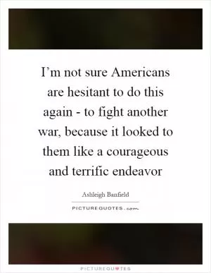 I’m not sure Americans are hesitant to do this again - to fight another war, because it looked to them like a courageous and terrific endeavor Picture Quote #1