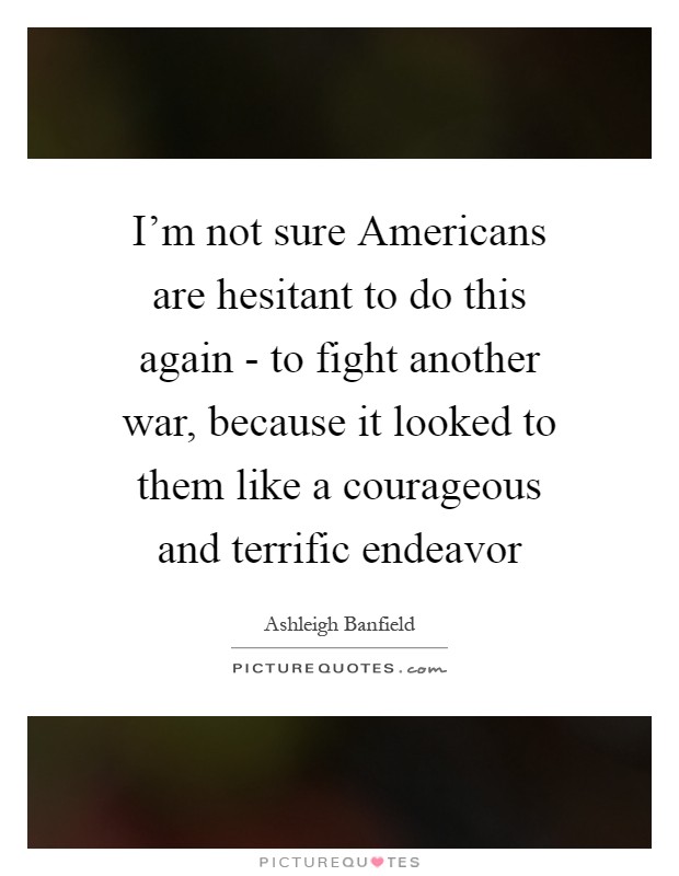I'm not sure Americans are hesitant to do this again - to fight another war, because it looked to them like a courageous and terrific endeavor Picture Quote #1