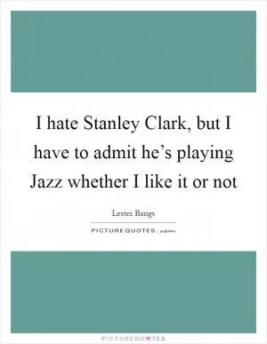 I hate Stanley Clark, but I have to admit he’s playing Jazz whether I like it or not Picture Quote #1