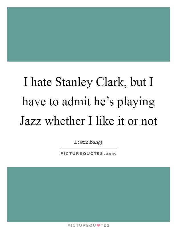 I hate Stanley Clark, but I have to admit he's playing Jazz whether I like it or not Picture Quote #1