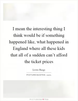 I mean the interesting thing I think would be if something happened like, what happened in England where all these kids that all of a sudden can’t afford the ticket prices Picture Quote #1