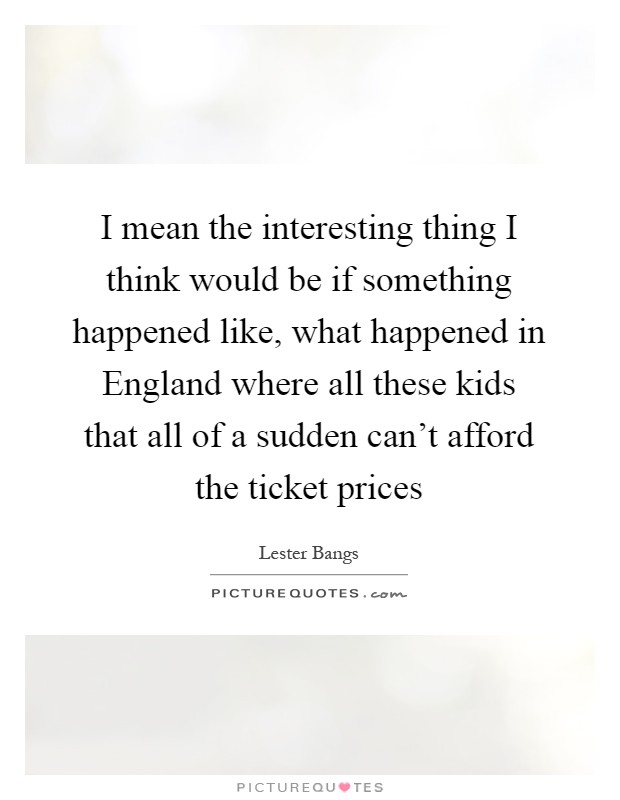 I mean the interesting thing I think would be if something happened like, what happened in England where all these kids that all of a sudden can't afford the ticket prices Picture Quote #1