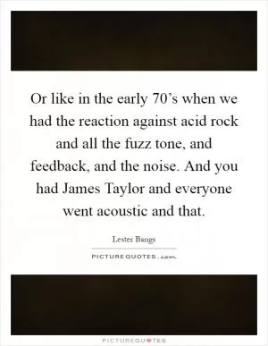 Or like in the early 70’s when we had the reaction against acid rock and all the fuzz tone, and feedback, and the noise. And you had James Taylor and everyone went acoustic and that Picture Quote #1