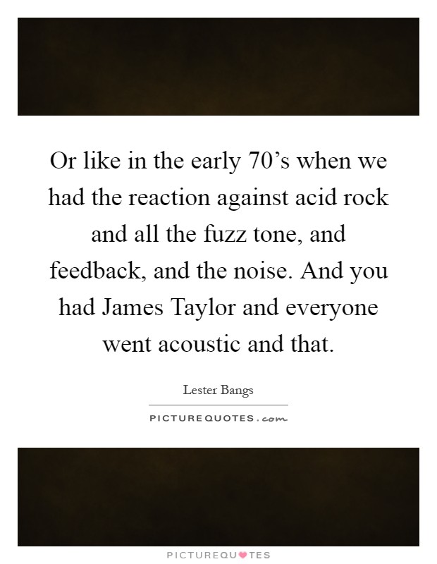 Or like in the early 70's when we had the reaction against acid rock and all the fuzz tone, and feedback, and the noise. And you had James Taylor and everyone went acoustic and that Picture Quote #1