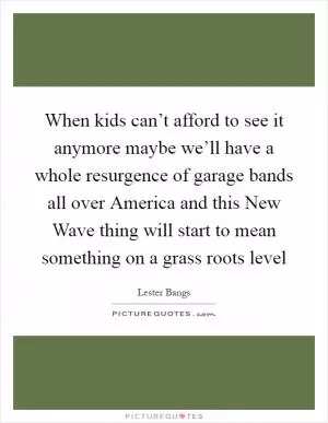 When kids can’t afford to see it anymore maybe we’ll have a whole resurgence of garage bands all over America and this New Wave thing will start to mean something on a grass roots level Picture Quote #1