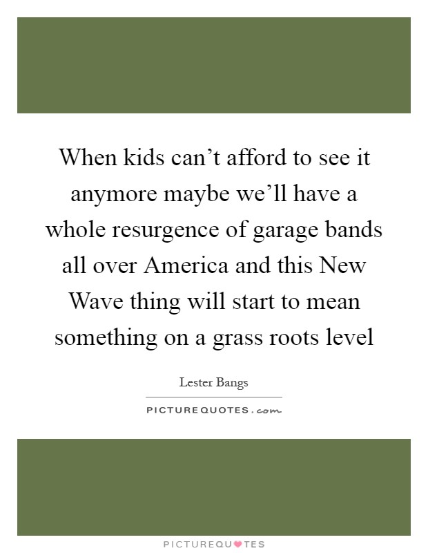 When kids can't afford to see it anymore maybe we'll have a whole resurgence of garage bands all over America and this New Wave thing will start to mean something on a grass roots level Picture Quote #1