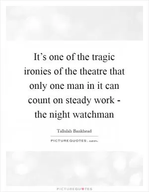 It’s one of the tragic ironies of the theatre that only one man in it can count on steady work - the night watchman Picture Quote #1