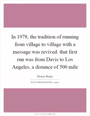 In 1978, the tradition of running from village to village with a message was revived. that first run was from Davis to Los Angeles, a distance of 500 mile Picture Quote #1