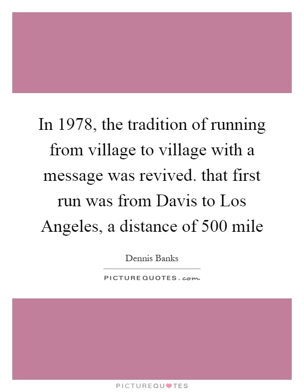 In 1978, the tradition of running from village to village with a message was revived. that first run was from Davis to Los Angeles, a distance of 500 mile Picture Quote #1