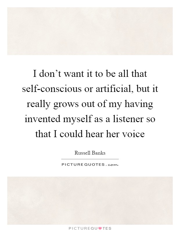 I don't want it to be all that self-conscious or artificial, but it really grows out of my having invented myself as a listener so that I could hear her voice Picture Quote #1