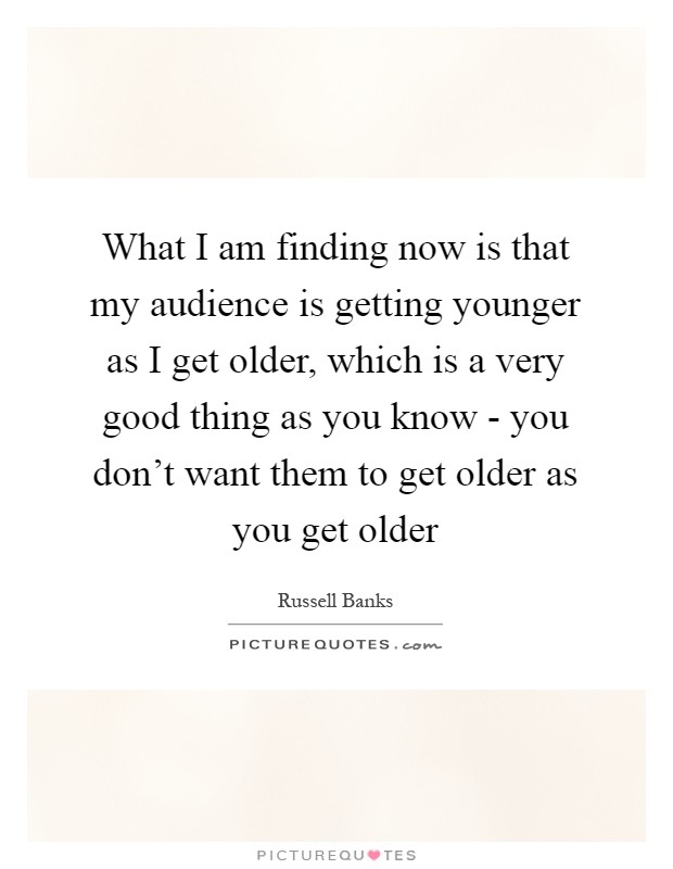 What I am finding now is that my audience is getting younger as I get older, which is a very good thing as you know - you don't want them to get older as you get older Picture Quote #1