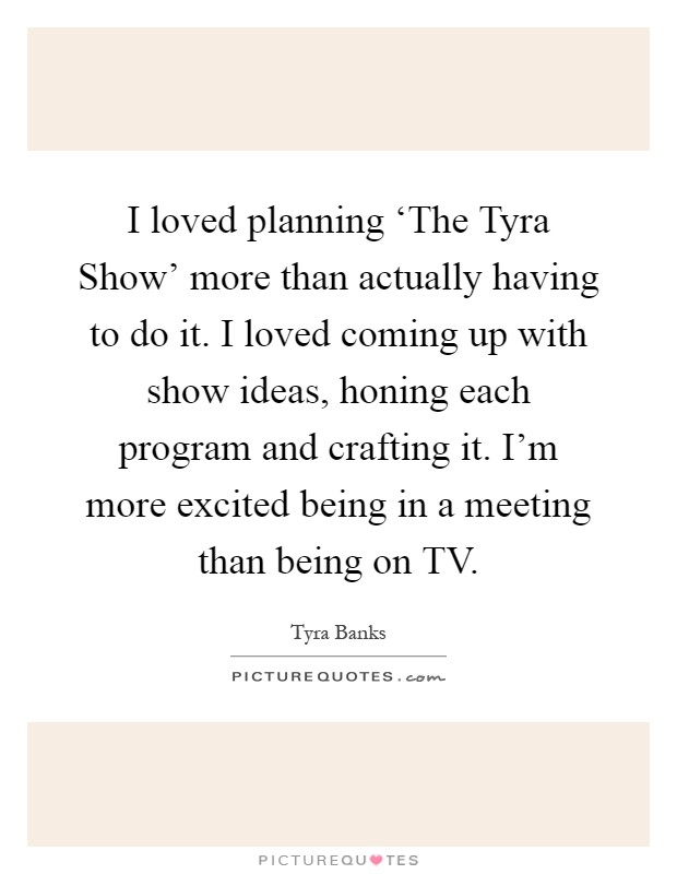 I loved planning ‘The Tyra Show' more than actually having to do it. I loved coming up with show ideas, honing each program and crafting it. I'm more excited being in a meeting than being on TV Picture Quote #1