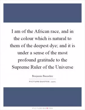 I am of the African race, and in the colour which is natural to them of the deepest dye; and it is under a sense of the most profound gratitude to the Supreme Ruler of the Universe Picture Quote #1