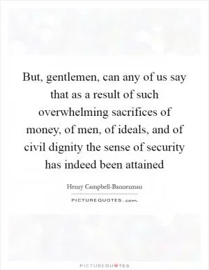 But, gentlemen, can any of us say that as a result of such overwhelming sacrifices of money, of men, of ideals, and of civil dignity the sense of security has indeed been attained Picture Quote #1