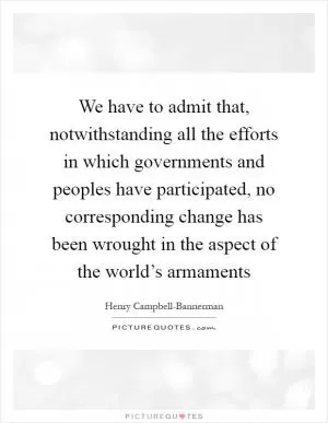 We have to admit that, notwithstanding all the efforts in which governments and peoples have participated, no corresponding change has been wrought in the aspect of the world’s armaments Picture Quote #1