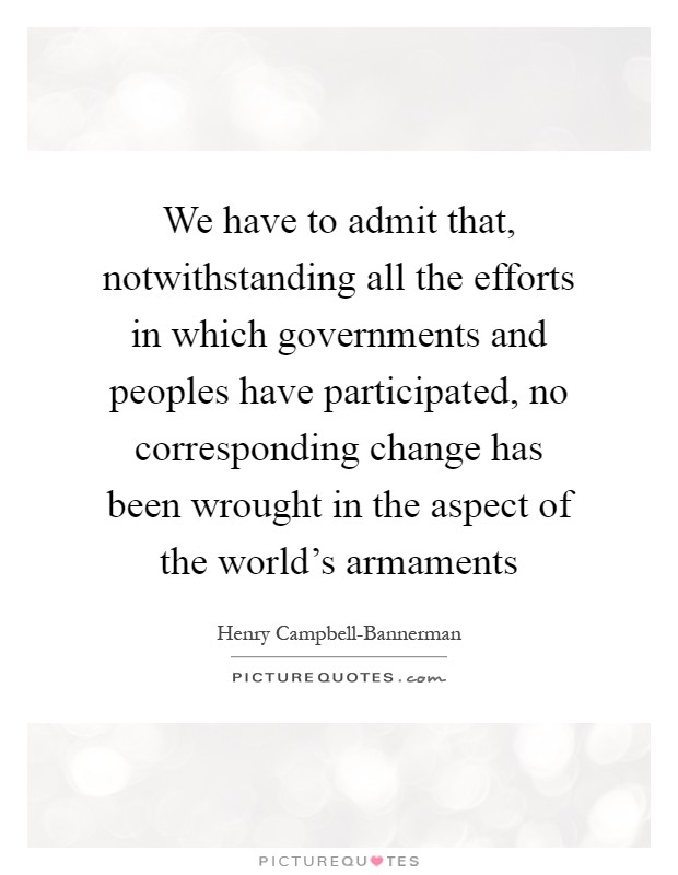 We have to admit that, notwithstanding all the efforts in which governments and peoples have participated, no corresponding change has been wrought in the aspect of the world's armaments Picture Quote #1