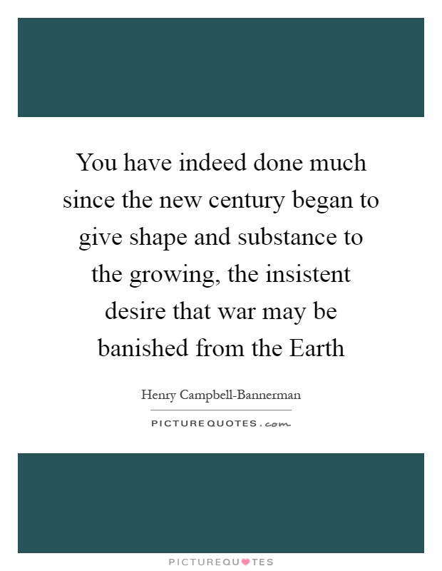 You have indeed done much since the new century began to give shape and substance to the growing, the insistent desire that war may be banished from the Earth Picture Quote #1