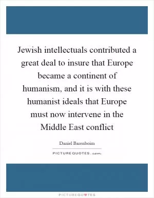 Jewish intellectuals contributed a great deal to insure that Europe became a continent of humanism, and it is with these humanist ideals that Europe must now intervene in the Middle East conflict Picture Quote #1