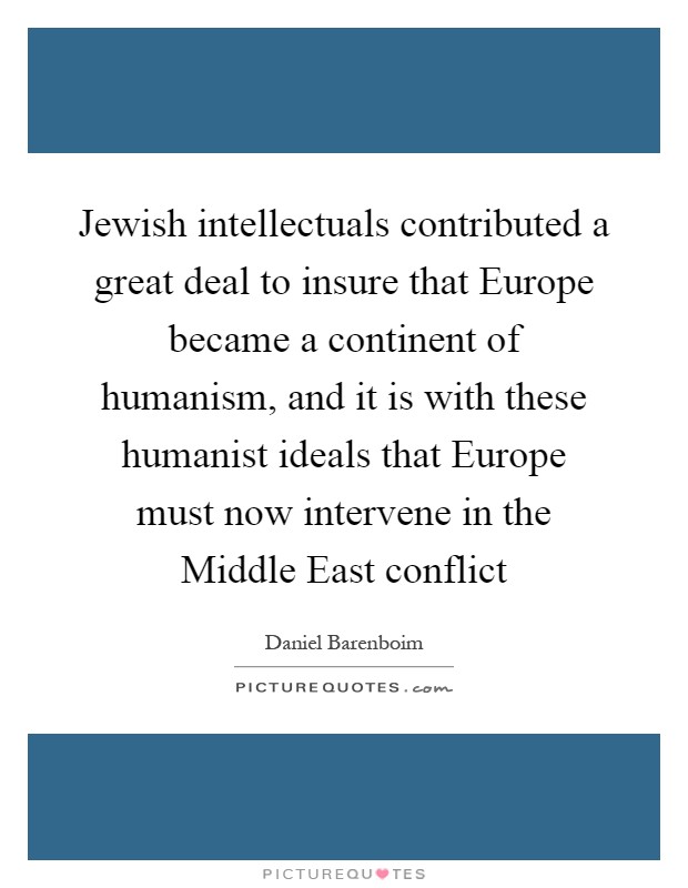 Jewish intellectuals contributed a great deal to insure that Europe became a continent of humanism, and it is with these humanist ideals that Europe must now intervene in the Middle East conflict Picture Quote #1