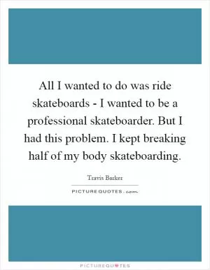 All I wanted to do was ride skateboards - I wanted to be a professional skateboarder. But I had this problem. I kept breaking half of my body skateboarding Picture Quote #1