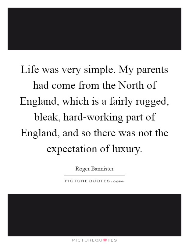 Life was very simple. My parents had come from the North of England, which is a fairly rugged, bleak, hard-working part of England, and so there was not the expectation of luxury Picture Quote #1