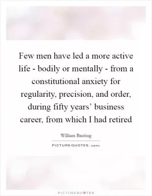 Few men have led a more active life - bodily or mentally - from a constitutional anxiety for regularity, precision, and order, during fifty years’ business career, from which I had retired Picture Quote #1