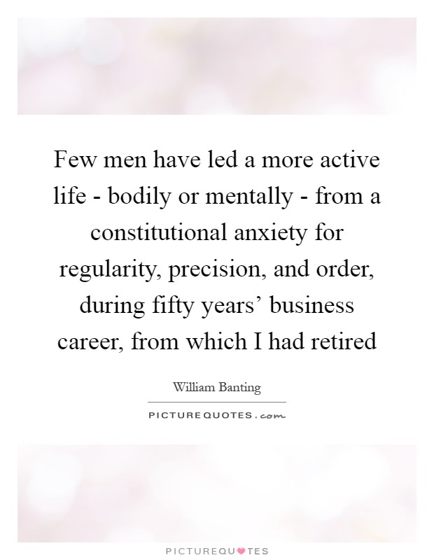Few men have led a more active life - bodily or mentally - from a constitutional anxiety for regularity, precision, and order, during fifty years' business career, from which I had retired Picture Quote #1