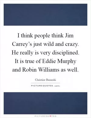 I think people think Jim Carrey’s just wild and crazy. He really is very disciplined. It is true of Eddie Murphy and Robin Williams as well Picture Quote #1