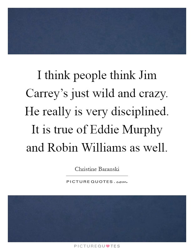 I think people think Jim Carrey's just wild and crazy. He really is very disciplined. It is true of Eddie Murphy and Robin Williams as well Picture Quote #1