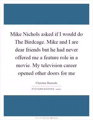 Mike Nichols asked if I would do The Birdcage. Mike and I are dear friends but he had never offered me a feature role in a movie. My television career opened other doors for me Picture Quote #1