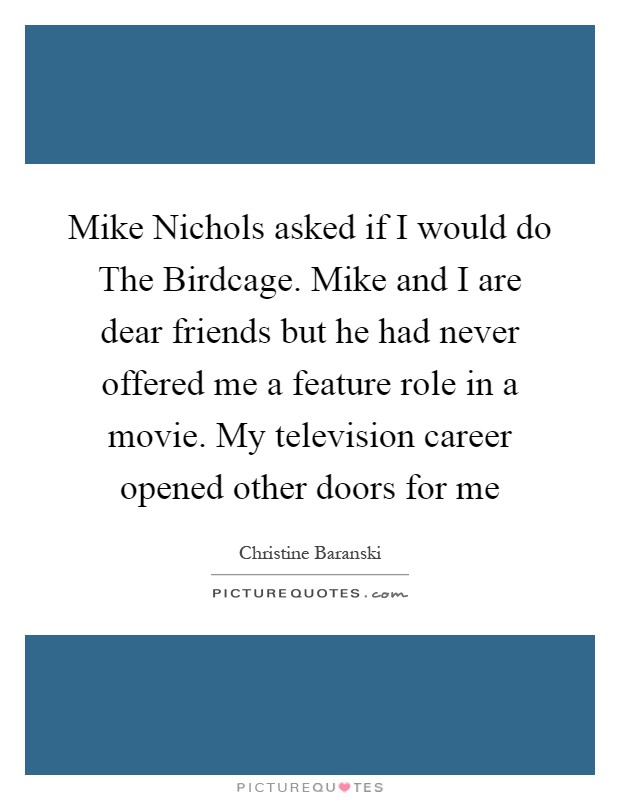 Mike Nichols asked if I would do The Birdcage. Mike and I are dear friends but he had never offered me a feature role in a movie. My television career opened other doors for me Picture Quote #1
