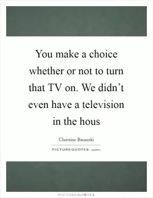 You make a choice whether or not to turn that TV on. We didn’t even have a television in the hous Picture Quote #1