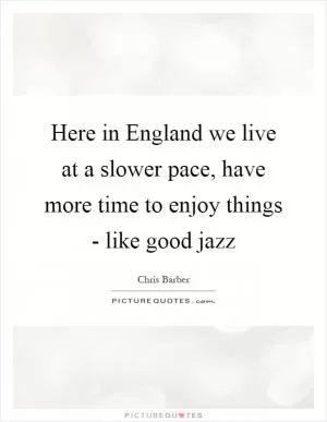 Here in England we live at a slower pace, have more time to enjoy things - like good jazz Picture Quote #1