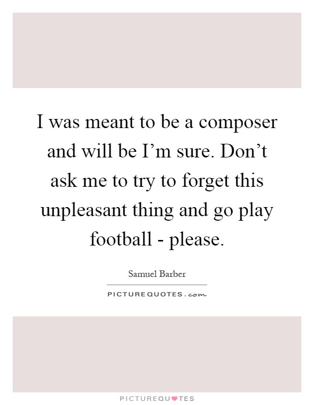 I was meant to be a composer and will be I'm sure. Don't ask me to try to forget this unpleasant thing and go play football - please Picture Quote #1