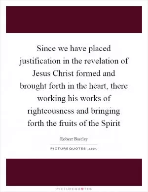 Since we have placed justification in the revelation of Jesus Christ formed and brought forth in the heart, there working his works of righteousness and bringing forth the fruits of the Spirit Picture Quote #1