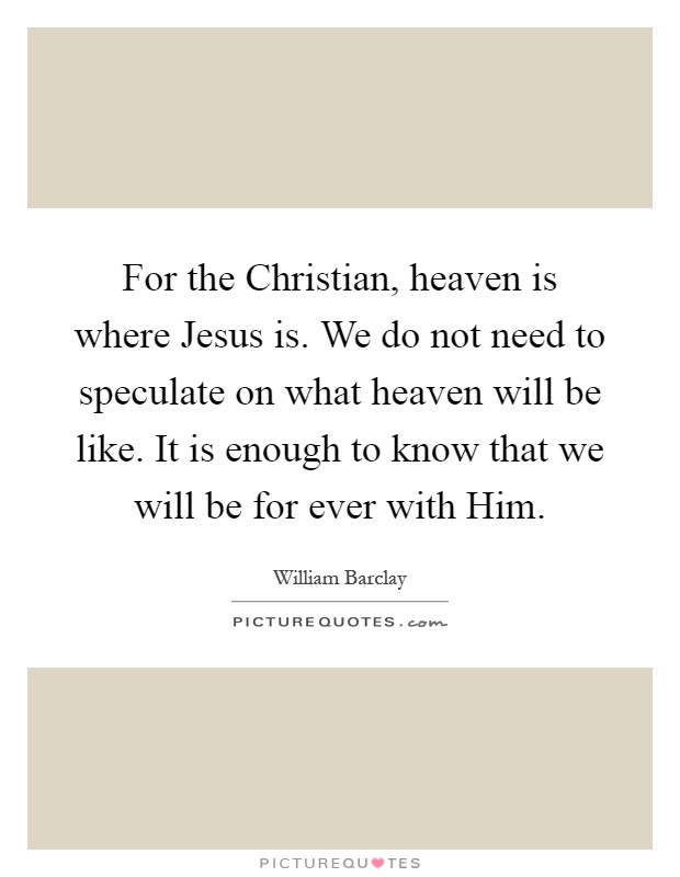 For the Christian, heaven is where Jesus is. We do not need to speculate on what heaven will be like. It is enough to know that we will be for ever with Him Picture Quote #1