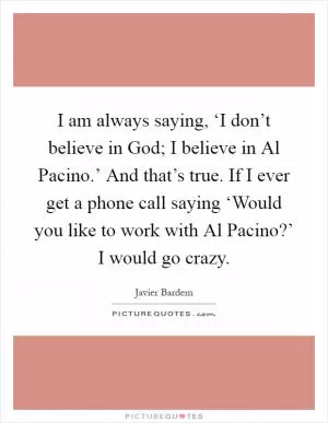 I am always saying, ‘I don’t believe in God; I believe in Al Pacino.’ And that’s true. If I ever get a phone call saying ‘Would you like to work with Al Pacino?’ I would go crazy Picture Quote #1
