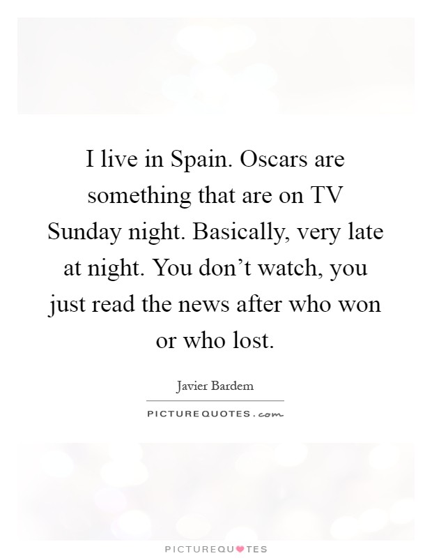 I live in Spain. Oscars are something that are on TV Sunday night. Basically, very late at night. You don't watch, you just read the news after who won or who lost Picture Quote #1