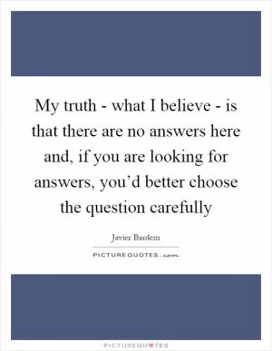 My truth - what I believe - is that there are no answers here and, if you are looking for answers, you’d better choose the question carefully Picture Quote #1