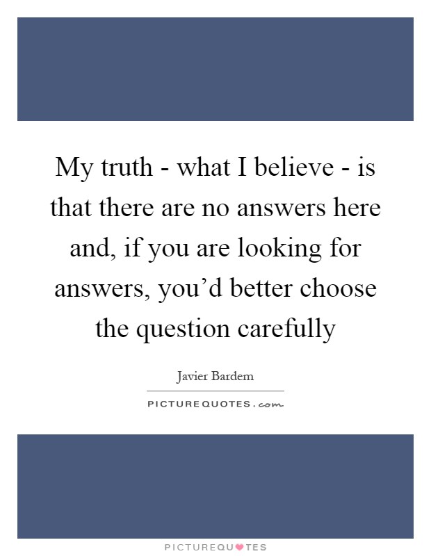 My truth - what I believe - is that there are no answers here and, if you are looking for answers, you'd better choose the question carefully Picture Quote #1