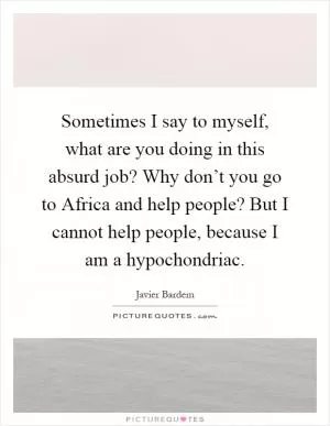 Sometimes I say to myself, what are you doing in this absurd job? Why don’t you go to Africa and help people? But I cannot help people, because I am a hypochondriac Picture Quote #1