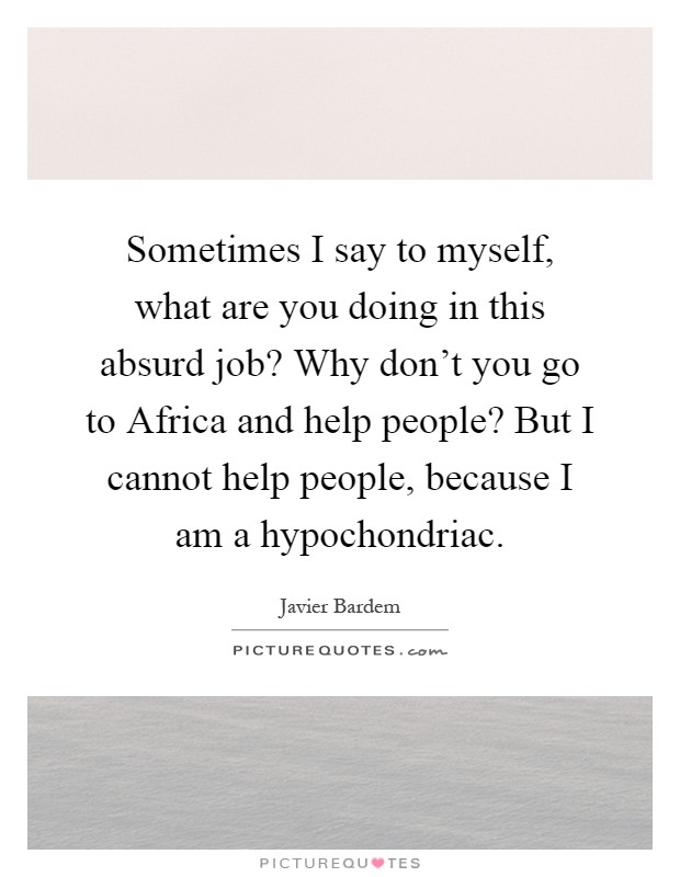 Sometimes I say to myself, what are you doing in this absurd job? Why don't you go to Africa and help people? But I cannot help people, because I am a hypochondriac Picture Quote #1