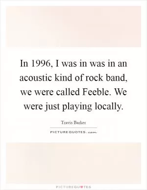 In 1996, I was in was in an acoustic kind of rock band, we were called Feeble. We were just playing locally Picture Quote #1