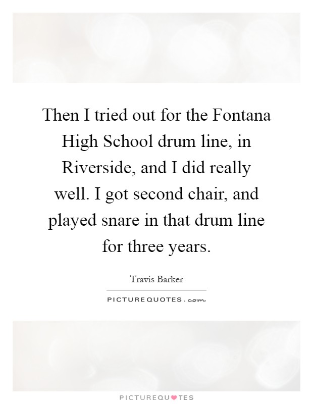 Then I tried out for the Fontana High School drum line, in Riverside, and I did really well. I got second chair, and played snare in that drum line for three years Picture Quote #1