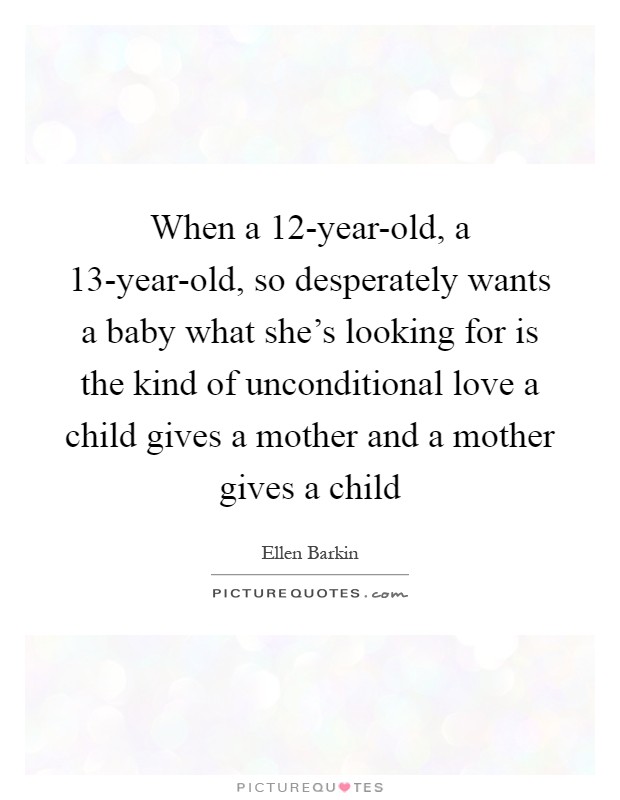 When a 12-year-old, a 13-year-old, so desperately wants a baby what she's looking for is the kind of unconditional love a child gives a mother and a mother gives a child Picture Quote #1