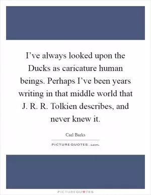 I’ve always looked upon the Ducks as caricature human beings. Perhaps I’ve been years writing in that middle world that J. R. R. Tolkien describes, and never knew it Picture Quote #1