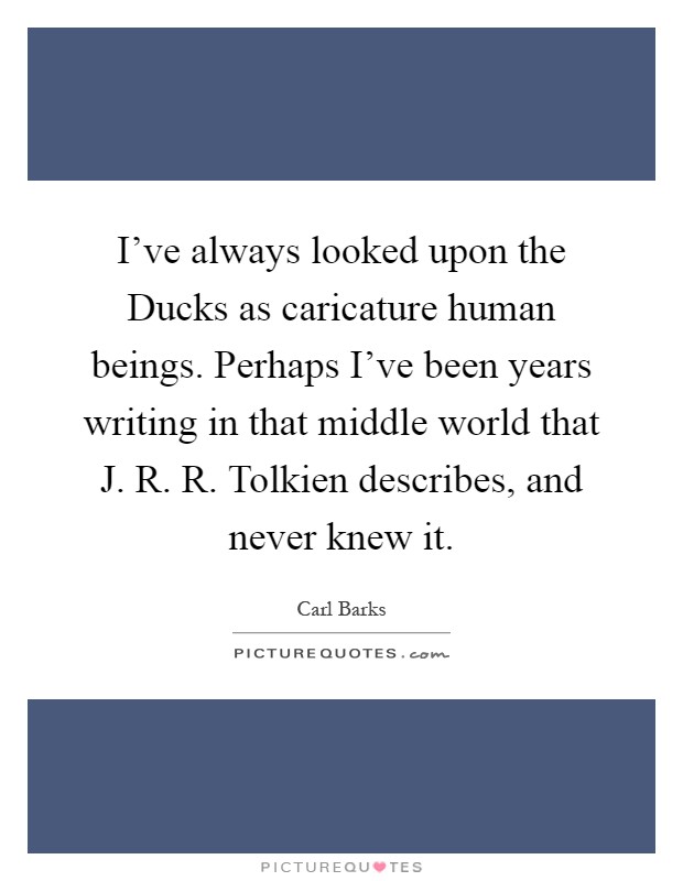 I've always looked upon the Ducks as caricature human beings. Perhaps I've been years writing in that middle world that J. R. R. Tolkien describes, and never knew it Picture Quote #1