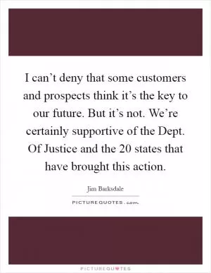 I can’t deny that some customers and prospects think it’s the key to our future. But it’s not. We’re certainly supportive of the Dept. Of Justice and the 20 states that have brought this action Picture Quote #1