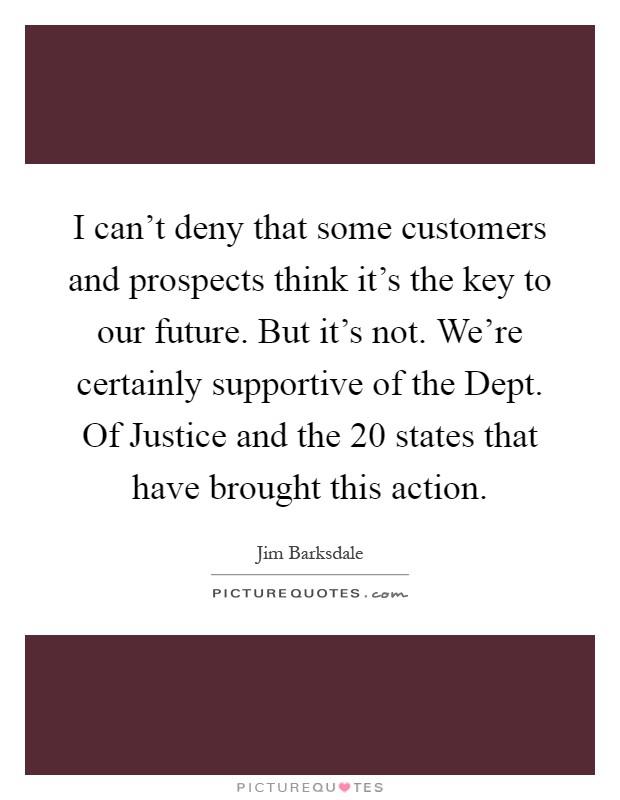 I can't deny that some customers and prospects think it's the key to our future. But it's not. We're certainly supportive of the Dept. Of Justice and the 20 states that have brought this action Picture Quote #1