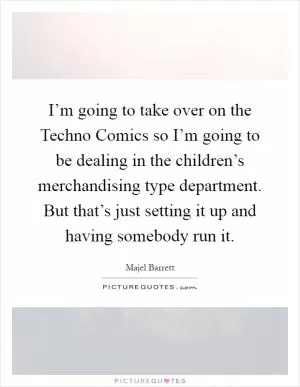 I’m going to take over on the Techno Comics so I’m going to be dealing in the children’s merchandising type department. But that’s just setting it up and having somebody run it Picture Quote #1